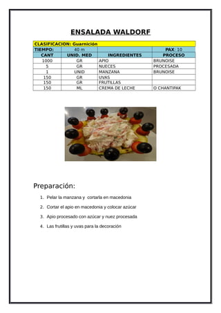 ENSALADA WALDORF
CLASIFICACION: Guarnición
TIEMPO: 40 m PAX: 10
CANT UNID. MED INGREDIENTES PROCESO
1000 GR APIO BRUNOISE
5 GR NUECES PROCESADA
1 UNID MANZANA BRUNOISE
150 GR UVAS
150 GR FRUTILLAS
150 ML CREMA DE LECHE O CHANTIPAK
Preparación:
1. Pelar la manzana y cortarla en macedonia
2. Cortar el apio en macedonia y colocar azúcar
3. Apio procesado con azúcar y nuez procesada
4. Las frutillas y uvas para la decoración
 