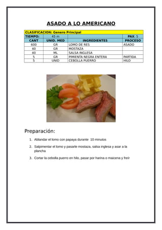 ASADO A LO AMERICANO
CLASIFICACION: Genero Principal
TIEMPO: 45 m PAX: 5
CANT UNID. MED INGREDIENTES PROCESO
600 GR LOMO DE RES ASADO
40 GR MOSTAZA
40 ML SALSA INGLESA
5 GR PIMIENTA NEGRA ENTERA PARTIDA
5 UNID CEBOLLA PUERRO HILO
Preparación:
1. Ablandar el lomo con papaya durante 10 minutos
2. Salpimentar el lomo y pasarle mostaza, salsa inglesa y asar a la
plancha
3. Cortar la cebolla puerro en hilo, pasar por harina o maicena y freír
 