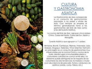 CULTURA
Y GASTRONOMIA
ASIATICA
La Gastronomía de Asia corresponde
a un conjunto de gastronomías
asociadas a los países y etnias de
Asia. Casi siempre se emplea el
término generalizando tanto a las
gastronomías del Este de Asia como
a las del Sureste Asiático.
La cocina del Este de Asia agrupan cinco países:
China, Corea del Norte, Corea del Sur, Japón y
Mongolia.
Sureste Asiático que agrupan a 11 países:
Birmania, Brunéi, Camboya, Filipinas, Indonesia, Laos,
Malasia, Singapur ,Tailandia, Timor Oriental, Vietnam;
en esta región es un conjunto de gastronomías muy
influenciadas por la cocina China y cocina de la
India, dando lugar a innumerables platos y
costumbres culinarias en común entre ellos, no
obstante puede distinguirse en la mayoría de las
costumbres las dos tendencias: la malasia o insular
(con abundancia de pescado, frutas y verduras) y la
asiático (cerdo, currys, fideos, etc.)
 