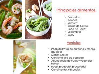 •  Pocos hidratos de carbono y menos
azucares
•  Menos Grasas
•  Consumo alto de pescado
•  Abundancia de frutas y vegetales
frescos
•  Pocos productos procesados
•  Condimentos y Especias
Ventajas
Principales alimentos
•  Pescados
•  Arroces
•  Verduras
•  Carne de Cerdo
•  Sopa de Fideos
•  Legumbres
•  Curry
 