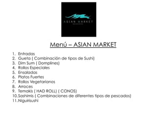 Menú – ASIAN MARKET
1.  Entradas
2.  Gueta ( Combinación de tipos de Sushi)
3.  Dim Sum ( Domplines)
4.  Rollos Especiales
5.  Ensaladas
6.  Platos Fuertes
7.  Rollos Vegetarianos
8.  Arroces
9.  Temakis ( HAD ROLL) ( CONOS)
10. Sashimis ( Combinaciones de diferentes tipos de pescados)
11. Niguirisushi
 