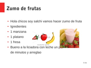 7 / 9
Zumo de frutas
● Hola chicos soy salchi vamos hacer zumo de fruta
● Igredientes
● 1 manzana
● 1 platano
● 1 fresa
● Bueno a la liciadora con leche un par
de minutos y arreglao
 