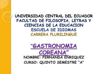 UNIVERSIDAD CENTRAL DEL ECUADOR
FACULTAD DE FILOSOFIA, LETRAS Y
CIENCIAS DE LA EDUCACION
ESCUELA DE IDIOMAS
CARRERA PLURILINGUE

“GASTRONOMIA

COREANA”

NOMBRE: FERNANDA ENRIQUEZ
CURSO: QUINTO SEMESTRE “A”

 