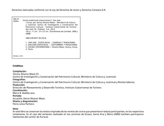 Derechos reservados conforme con la Ley de Derechos de Autor y Derechos Conexos D.R. 
392.37 
C659-c 
Cocina tradicional costarricense 5 : San José 
MCJ/ehc, 2013 
Créditos: 
/ Comp. por Yanory Álvarez Masís. - Ministerio de Cultura 
y Juventud. Centro de Investigación y Conservación del 
Patrimonio Cultural : Instituto Costarricense de Turismo : 
San José, CR : Publiart, S.A., 2013. 
147 p. ; il. col. : 21 x 27 cm.- (Certámenes de Comidas 2006 y 
2008) 
ISBN 978-9977-59-255-8 
1. SAN JOSE (COSTA RICA) - COMIDAS Y TRADICIONES. 
2. SAN JOSE (COSTA RICA) - COSTUMBRES Y TRADICIONES. 
3. COCINA COSTARRICENSE. I. Álvarez Masís, Yanory, Comp. 
II. Título. 
Compilación: 
Yanory Álvarez Masís (=). 
Centro de Investigación y Conservación del Patrimonio Cultural, Ministerio de Cultura y Juventud. 
Fotografías: 
Centro de Investigación y Conservación del Patrimonio Cultural, Ministerio de Cultura y Juventud y Revista Sabores. 
Producción: 
Dirección de Planeamiento y Desarrollo Turístico, Instituto Costarricense de Turismo. 
Coordinación: 
Mario B. Badilla Jara. 
Portada: 
Acuarela: Denia Álvarez Masís. 
Diseño y diagramación: 
Floria Leiva Pacheco. 
Nota: 
En este libro se conservan los textos originales de las recetas de cocina que presentaron las(os) participantes, en los respectivos 
certámenes. En el caso del certámen realizado en los cantones de Escazú, Santa Ana y Mora (2006) también participaron 
habitantes del cantón de Puriscal. 
 
