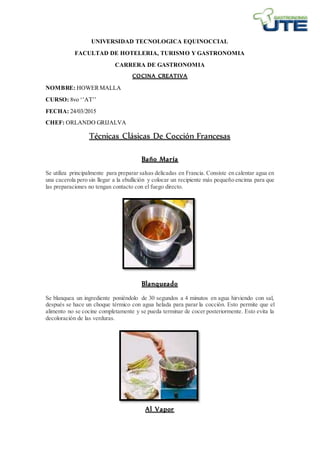 UNIVERSIDAD TECNOLOGICA EQUINOCCIAL
FACULTAD DE HOTELERIA, TURISMO Y GASTRONOMIA
CARRERA DE GASTRONOMIA
COCINA CREATIVA
NOMBRE: HOWERMALLA
CURSO: 8vo ‘’AT’’
FECHA: 24/03/2015
CHEF: ORLANDO GRIJALVA
Técnicas Clásicas De Cocción Francesas
Baño María
Se utiliza principalmente para preparar salsas delicadas en Francia. Consiste en calentar agua en
una cacerola pero sin llegar a la ebullición y colocar un recipiente más pequeño encima para que
las preparaciones no tengan contacto con el fuego directo.
Blanqueado
Se blanquea un ingrediente poniéndolo de 30 segundos a 4 minutos en agua hirviendo con sal,
después se hace un choque térmico con agua helada para parar la cocción. Esto permite que el
alimento no se cocine completamente y se pueda terminar de cocer posteriormente. Esto evita la
decoloración de las verduras.
Al Vapor
 