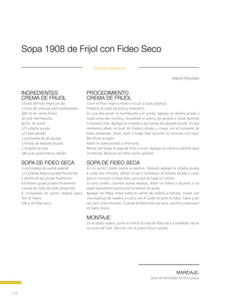 124
Maridaje:
Jerez Amontillado Emilio Lustau
Procedimiento
crema de frijol
Cocer el frijol negro y moler o licuar 3 tazas (espeso).
Preparar el caldo de pollo y reservarlo.
En una olla poner la mantequilla y el aceite, agregar la cebolla picada y
sudar unos dos minutos. Incorporar el poro y ajo picados y sudar durante
3 minutos más. Agregar el chipotle y las hojitas de epazote picado. En ese
momento añadir el puré de frijoles cocidos y mojar con el consomé de
pollo preparado. Dejar cocer a fuego bajo durante 35 minutos con tapa.
Rectificar la sazón.
Rallar el queso panela y reservarlo.
Retirar del fuego la sopa de fríjol y licuar. Agregar la crema y calentar (que
no hierva). Reservar en baño maría caliente.
sopa de fideo seca
En un sartén, poner aceite a calentar. Después agregar la cebolla picada
y sudar dos minutos. Añadir el ajo e incorporar el tomate picado y cocer
quince minutos a fuego bajo, para que se haga un sofrito.
En otro sartén, calentar aceite vegetal, dorar los fideos y sacarlos a un
papel absorbente para quitar el exceso de grasa.
Agregar los fideos fritos sobre el sofrito de cebolla y tomate, mover con
una espátula de madera y cubrir con el caldo de pollo el fideo. Tapar y de-
jar cocer unos minutos. Cuando el fideo este casi seco, sacarlo y reservarlo
en baño maría.
MONTAJE
En un plato sopero, poner al centro la sopa de fideo seca y alrededor vaciar
la crema de frijol. Decorar con el queso fresco rallado.
Sopa 1908 de Frijol con Fideo Seco
para 8 personas
Ingredientes
crema de frijol
3 tazas de frijol negro cocido
2 litros de caldo de pollo (preparado)
300 ml de crema fresca
30 g de mantequilla
40 ml de aceite
1/2 cebolla picada
1/2 poro picado
1 cucharada de ajo picado
3 hojitas de epazote picado
1 chipotle de lata
180 g de queso fresco rallado
sopa de fideo seca
3 cucharadas de aceite vegetal
1/2 cebolla blanca picada finamente
1 diente de ajo picado finamente
4 tomates guaje picados finamente
2 tazas de caldo de pollo preparado
4 cucharadas de aceite vegetal (para
freír el fideo)
100 g de fideo seco
Antonio Márquez
 