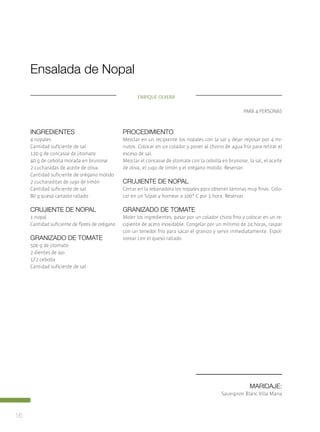 16
Maridaje:
Sauvignon Blanc Villa Maria
Procedimiento
Mezclar en un recipiente los nopales con la sal y dejar reposar por 4 mi-
nutos. Colocar en un colador y poner al chorro de agua fría para retirar el
exceso de sal.
Mezclar el concasse de jitomate con la cebolla en brunoise, la sal, el aceite
de oliva, el jugo de limón y el orégano molido. Reservar.
Crujiente de nopal
Cortar en la rebanadora los nopales para obtener láminas muy finas. Colo-
car en un Silpat y hornear a 100° C por 1 hora. Reservar.
Granizado de tomate
Moler los ingredientes, pasar por un colador chino fino y colocar en un re-
cipiente de acero inoxidable. Congelar por un mínimo de 24 horas, raspar
con un tenedor frío para sacar el granizo y servir inmediatamente. Espol-
vorear con el queso rallado.
Ensalada de Nopal
para 4 personas
ingredientes
4 nopales
Cantidad suficiente de sal
120 g de concasse de jitomate
40 g de cebolla morada en brunoise
2 cucharadas de aceite de oliva
Cantidad suficiente de orégano molido
2 cucharaditas de jugo de limón
Cantidad suficiente de sal
80 g queso canasto rallado
Crujiente de nopal
1 nopal
Cantidad suficiente de flores de orégano
Granizado de tomate
500 g de jitomate	
2 dientes de ajo
1/2 cebolla
Cantidad suficiente de sal
Enrique Olvera
 