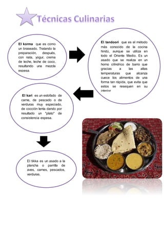 El korma que es como
un braseado. Tratando la
preparación, después,
con nata, yogur, crema
de leche, leche de coco,
resultando una mezcla
espesa.
El tandoori que es el método
más conocido de la cocina
hindú, aunque se utiliza en
todo el Oriente Medio. Es un
asado que se realiza en un
horno cilíndrico de barro que
gracias a las altas
temperaturas que alcanza
cuece los alimentos de una
forma tan rápida, que evita que
estos se resequen en su
interior
El kari es un estofado de
carne, de pescado o de
verduras muy especiado,
de cocción lenta dando por
resultado un "plato" de
consistencia espesa.
El tikka es un asado a la
plancha o parrilla de
aves, carnes, pescados,
verduras.
 