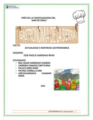 GASTRONOMIA de la selva peruana 1
“AÑO DE LA CONSOLIDACION DEL
MAR DE GRAU”
CURSO:
ACTUALIDAD E IDENTIDAD GASTRONOMICA
DOCENTE:
JOSE PAOLO CARDENAS RIVAS
ESTUDIANTE:
• BALTAZAR CARDENAS SHARON
• CARRERA DAMASO CRISTTHINA
• FELIX FLORES RUBY
• PATIÑO ZORRILLA ERIK
• URCUHUARANGA HUAMAN
ERIKA
2016
 