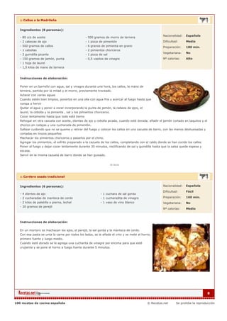 :: Callos a la Madrileña


   Ingredientes (8 personas):

                                                                                                       Nacionalidad:   Española
   - 80 ccs de aceite                              - 500 gramos de morro de ternera
   - 2 cabezas de ajo                              - 1 pizca de pimentón                               Dificultad:     Media
   - 500 gramos de callos                          - 6 granos de pimienta en grano                     Preparación:    180 min.
   - 1 cebollas                                    - 2 pimientos choriceros
                                                                                                       Vegetariana:    No
   - 2 guindilla picante                           - 1 pizca de sal
   - 150 gramos de jamón, punta                    - 0,5 vasitos de vinagre                            Nº calorías:    Alto
   - 1 hoja de laurel
   - 1,5 kilos de mano de ternera


   Instrucciones de elaboración:

   Poner en un barreño con agua, sal y vinagre durante una hora, los callos, la mano de
   ternera, partida por la mitad y el morro, previamente troceado.
   Aclarar con varias aguas
   Cuando estén bien limpios, ponerlos en una olla con agua fría y acercar al fuego hasta que
   rompa a hervir
   Quitar el agua y poner a cocer incorporando la punta de jamón, la cabeza de ajos, el
   laurel, la cebolla y la pimienta , sal y los pimientos choriceros.
   Cocer lentamente hasta que todo esté tierno
   Rehogar en otra cazuela con aceite, dientes de ajo y cebolla picada, cuando esté dorada, añadir el jamón cortado en taquitos y el
   chorizo en rodajas y una cucharada de pimentón.
   Saltear cuidando que no se queme y retirar del fuego y colocar los callos en una cazuela de barro, con las manos deshuesadas y
   cortadas en trozos pequeños
   Machacar los pimientos choriceros y pasarlos por el chino.
   Agregar los pimientos, el sofrito preparado a la cazuela de los callos, completando con el caldo donde se han cocido los callos
   Poner al fuego y dejar cocer lentamente durante 30 minutos, rectificando de sal y guindilla hasta que la salsa quede espesa y
   escasa.
   Servir en la misma cazuela de barro donde se han guisado.




   :: Cordero asado tradicional


   Ingredientes (6 personas):                                                                          Nacionalidad:   Española

                                                                                                       Dificultad:     Fácil
   - 4 dientes de ajo                                         - 1 cuchara de sal gorda
   - 2 cucharadas de manteca de cerdo                         - 1 cucharadita de vinagre               Preparación:    160 min.
   - 2 kilos de paletilla o pierna, lechal                    - 1 vaso de vino blanco                  Vegetariana:    No
   - 30 gramos de perejil
                                                                                                       Nº calorías:    Medio



   Instrucciones de elaboración:

   En un mortero se machacan los ajos, el perejil, la sal gorda y la manteca de cerdo.
   Con esa pasta se unta la carne por todos los lados, se le añade el vino y se mete al horno,
   primero fuerte y luego medio.
   Cuando esté dorado se le agrega una cucharita de vinagre por encima para que esté
   crujiente y se pone el horno a fuego fuerte durante 5 minutos.




                                                                                                                                       8


100 recetas de cocina española                                                              © Recetas.net       Se prohibe la reproducción
 