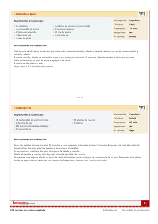 :: Solomillo al jerez


   Ingredientes (4 personas):                                                                           Nacionalidad:    Española

                                                                                                        Dificultad:      Fácil
   - 3 cebolletas                         - 1 pellizco de pimienta negra molida
   - 1 cucharadita de harina              - 2 tomates maduros                                           Preparación:     20 min.
   - 4 filetes de solomillo               - 50 ccs de aceite                                            Vegetariana:     No
   - 1 diente de ajo                      - 1 pizca de sal
                                                                                                        Nº calorías:     Medio
   - 1 vaso de jerez


   Instrucciones de elaboración:

   Freír en una sartén el ajo picado sin que tome color, después retirarlo; añadir la cebolla rallada y al rato el tomate pelado y
   también rallado.
   A media cocción, añadir los solomillos, dejar cocer todo junto durante 10 minutos, dándole vueltas a la carne y sazonar.
   Diluír la harina en un poco de agua y agregar a la carne.
   A continuación añadir el jerez.
   Dejar cocer 4 ó 5 minutos más y servir.




   :: Atascaburras


   Ingredientes (4 personas):                                                                           Nacionalidad:    Española

                                                                                                        Dificultad:      Dificil
   - 10 cucharadas de aceite de oliva                         - 50 gramos de nueces
   - 3 dientes de ajo                                         - 8 patatas                               Preparación:     60 min.
   - 300 gramos de bacalao desalado                                                                     Vegetariana:     No
   - 4 huevos duros
                                                                                                        Nº calorías:     Bajo



   Instrucciones de elaboración:

   Cocer las patatas con piel durante 30 minutos y, por separado, el bacalao durante 5 minutos.Reservar una taza del caldo del
   bacalao.Picar los ajos, pelar las patatas y desmigajar el bacalao.
   En un mortero, machacar los ajos, incorporar la patata y mezclar.
   Añadir el bacalao y mezclar bien.Agregar el aceite sin dejar de remover.
   Si quedase muy espeso, añadir un poco de caldo del bacalao hasta conseguir la consistencia de un puré.Traspasar a los platos
   donde se vaya a servir y adornar con rodajas de huevo duro, nueces y un chorrito de aceite.




                                                                                                                                      11


100 recetas de cocina española                                                               © Recetas.net        Se prohibe la reproducción
 