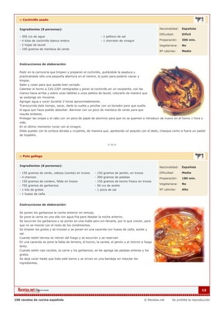 :: Cochinillo asado


   Ingredientes (8 personas):                                                                         Nacionalidad:   Española

                                                                                                      Dificultad:     Dificil
   - 300 ccs de agua                                          - 1 pellizco de sal
   - 4 kilos de cochinillo blanco entero                      - 1 chorreón de vinagre                 Preparación:    300 min.
   - 2 hojas de laurel                                                                                Vegetariana:    No
   - 100 gramos de manteca de cerdo
                                                                                                      Nº calorías:    Medio



   Instrucciones de elaboración:

   Pedir en la carnicería que limpien y preparen el cochinillo, quitándole la asadura y
   practicándole sólo una pequeña abertura en el vientre, lo justo para poderlo vaciar y
   limpiar.
   Salar y coser para que quede bien cerrado.
   Calentar el horno a 220-230º centígrados y poner el cochinillo en un recipiente, con las
   manos hacia arriba y sobre unas tablitas o unos palitos de laurel, colocarlo de manera que
   se sostenga sin moverse.
   Agregar agua y cocer durante 2 horas aproximadamente.
   Transcurrido éste tiempo, sacar, darle la vuelta y pinchar con un tenedor para que suelte
   el agua que haya podido absorber .Barnizar con un poco de manteca de cerdo para que
   resulte brillante.
   Proteger las orejas y el rabo con un poco de papel de aluminio para que no se quemen e introducir de nuevo en el horno 1 hora o
   más.
   En el último momento rociar con el vinagre.
   Debe quedar con la corteza dorada y crujiente, de manera que, apretando un poquito con el dedo, chasque como si fuera un pastel
   de hojaldre.




   :: Pote gallego


   Ingredientes (8 personas):                                                                         Nacionalidad:   Española

   - 150 gramos de cerdo, cabeza (careta) en trozos      - 150 gramos de jamón, en trozos             Dificultad:     Media
   - 4 chorizos                                          - 300 gramos de patatas                      Preparación:    180 min.
   - 150 gramos de cordero, falda en trozos              - 150 gramos de tocino fresco en trozos
                                                                                                      Vegetariana:    No
   - 750 gramos de garbanzos                             - 50 ccs de aceite
   - 1 kilo de grelos                                    - 1 pizca de sal                             Nº calorías:    Alto
   - 1 hueso de caña


   Instrucciones de elaboración:

   Se ponen los garbanzos la noche anterior en remojo.
   Se pone la carne en una olla con agua fría para desalar la noche anterior.
   Se escurren los garbanzos y se ponen en una malla pero sin llenarla, por lo que crecen, para
   que no se mezcle con el resto de los condimentos.
   Se limpian los grelos y se trocean y se ponen en una cacerola con hueso de caña, aceite y
   sal.
   Cuando estén tiernos se retiran del fuego y se escurren y se reservan.
   En una cacerola se pone la falda de ternera, el tocino, la careta, el jamón y el chorizo a fuego
   lento.
   Cuando estén casi cocidos, la carne y los garbanzos, se les agrega las patatas enteras y los
   grelos.
   Se deja cocer hasta que todo esté tierno y se sirven en una bandeja sin mezclar los
   ingredientes.




                                                                                                                                   13


100 recetas de cocina española                                                               © Recetas.net     Se prohibe la reproducción
 