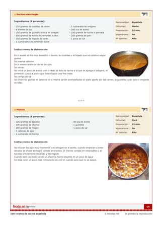 :: Gachas manchegas


   Ingredientes (4 personas):                                                                          Nacionalidad:   Española

   - 250 gramos de costillas de cerdo                      - 1 cucharada de orégano                    Dificultad:     Media
   - 6 dientes de ajo                                      - 200 ccs de aceite                         Preparación:    35 min.
   - 100 gramos de guindilla vasca en vinagre              - 200 gramos de tocino o panceta
                                                                                                       Vegetariana:    No
   - 500 gramos de harina de almortas o titos              - 250 gramos de pan
   - 150 gramos de higado de cerdo                         - 1 pizca de sal                            Nº calorías:    Alto
   - 1 cucharadita de pimentón dulce


   Instrucciones de elaboración:

   En el aceite se fríe muy tostadito el tocino, las costillas y el hígado que es optativo según
   gustos
   Se reserva caliente
   En el mismo aceite se doran los ajos
   Se retiran
   Se retira un poco de aceite y en el resto se dora la harina a la que se agrega el orégano, el
   pimentón y poco a poco agua hasta lograr una fina masa
   Se corrige de sal
   Se sirven las gachas en caliente en la misma sartén acompañadas en plato aparte por las carnes, la guindilla y pan para ir mojando
   en ellas.




   :: Mistela


   Ingredientes (4 personas):                                                                          Nacionalidad:   Española

                                                                                                       Dificultad:     Fácil
   - 200 gramos de bacalao                                   - 80 ccs de aceite
   - 100 gramos de chorizo                                   - 1 guindilla                             Preparación:    25 min.
   - 200 gramos de magro                                     - 1 pizca de sal                          Vegetariana:    No
   - 2 cabezas de ajos
                                                                                                       Nº calorías:    Alto
   - 1 cucharada de harina


   Instrucciones de elaboración:

   Se trituran los ajos muy finamente y se rehogan en el aceite, cuando empiecen a estar
   dorados se añade el magro cortado en trocitos, el chorizo cortado en rebanaditas y el
   bacalao previamente desalado y desmigado
   Cuando este casi todo cocido se añade la harina disuelta en un poco de agua
   Se deja cocer un poco mas removiendo de vez en cuando para que no se pegue.




                                                                                                                                    14


100 recetas de cocina española                                                                © Recetas.net     Se prohibe la reproducción
 