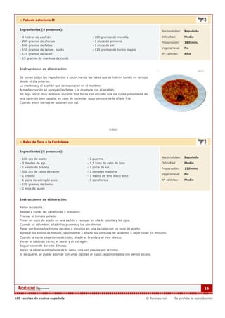 :: Fabada asturiana II


   Ingredientes (4 personas):                                                                        Nacionalidad:   Española

   - 4 hebras de azafrán                              - 100 gramos de morcilla                       Dificultad:     Media
   - 200 gramos de chorizo                            - 1 pizca de pimienta                          Preparación:    180 min.
   - 500 gramos de fabes                              - 1 pizca de sal
                                                                                                     Vegetariana:    No
   - 150 gramos de jamón, punta                       - 125 gramos de tocino magro
   - 125 gramos de lacón                                                                             Nº calorías:    Alto
   - 15 gramos de manteca de cerdo


   Instrucciones de elaboración:

   Se ponen todos los ingredientes a cocer menos las fabes que se habrán tenido en remojo
   desde el día anterior.
   La manteca y el azafrán que se machacan en el mortero.
   A media cocción se agregan las fabes y la manteca con el azafrán.
   Se deja hervir muy despacio durante tres horas con el caldo que las cubra justamente en
   una cacerola bien tapada, en caso de necesitar agua siempre se le añade fría.
   Cuando estén tiernas se sazonan con sal.




   :: Rabo de Toro a la Cordobesa


   Ingredientes (6 personas):

                                                                                                     Nacionalidad:   Española
   - 180 ccs de aceite                            - 2 puerros
   - 3 dientes de ajo                             - 1,5 kilos de rabo de toro                        Dificultad:     Media
   - 1 vasito de brandy                           - 1 pizca de sal                                   Preparación:    120 min.
   - 500 ccs de caldo de carne                    - 2 tomates maduros
                                                                                                     Vegetariana:    No
   - 1 cebolla                                    - 1 vasito de vino blaco seco
   - 1 pizca de estragón seco                     - 3 zanahorias                                     Nº calorías:    Medio
   - 100 gramos de harina
   - 1 hoja de laurel


   Instrucciones de elaboración:

   Rallar la cebolla.
   Raspar y cortar las zanahorias y el puerro.
   Trocear el tomate pelado.
   Poner un poco de aceite en una sartén y rehogar en ella la cebolla y los ajos.
   Cuando se ablanden, añadir los puerros y las zanahorias.
   Pasar por harina los trozos de rabo y dorarlos en una cazuela con un poco de aceite.
   Agregar los trozos de tomate, salpimentar y añadir las verduras de la sartén y dejar cocer 10 minutos.
   Cuando la carne vaya tomando color, añadir el brandy y el vino blanco.
   Verter el caldo de carne, el laurel y el estragón.
   Seguir cociendo durante 3 horas.
   Servir la carne acompañada de la salsa, una vez pasada por el chino.
   Si se quiere, se puede adornar con unas patatas al vapor, espolvoreadas con perejil picado.




                                                                                                                                  15


100 recetas de cocina española                                                            © Recetas.net       Se prohibe la reproducción
 