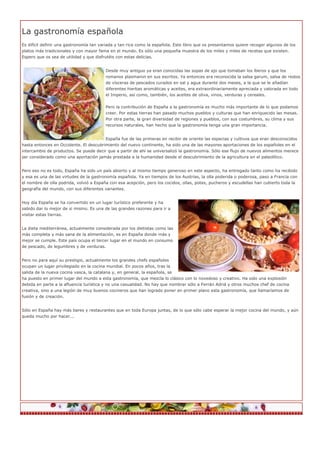 La gastronomía española
Es difícil definir una gastronomía tan variada y tan rica como la española. Este libro que os presentamos quiere recoger algunos de los
platos más tradicionales y con mayor fama en el mundo. Es sólo una pequeña muestra de los miles y miles de recetas que existen.
Espero que os sea de utilidad y que disfrutéis con estas delicias.


                                         Desde muy antiguo ya eran conocidas las sopas de ajo que tomaban los íberos y que los
                                         romanos plasmaron en sus escritos. Ya entonces era reconocida la salsa garum, salsa de restos
                                         de vísceras de pescados curados en sal y agua durante dos meses, a la que se le añadían
                                         diferentes hierbas aromáticas y aceites, era extraordinariamente apreciada y valorada en todo
                                         el Imperio, así como, también, los aceites de oliva, vinos, verduras y cereales.


                                         Pero la contribución de España a la gastronomía es mucho más importante de lo que podamos
                                         creer. Por estas tierras han pasado muchos pueblos y culturas que han enriquecido las mesas.
                                         Por otra parte, la gran diversidad de regiones y pueblos, con sus costumbres, su clima y sus
                                         recursos naturales, han hecho que la gastronomía tenga una gran importancia.


                                        España fue de las primeras en recibir de oriente las especias y cultivos que eran desconocidos
hasta entonces en Occidente. El descubrimiento del nuevo continente, ha sido una de las mayores aportaciones de los españoles en el
intercambio de productos. Se puede decir que a partir de ahí se universalizó la gastronomía. Sólo ese flujo de nuevos alimentos merece
ser considerado como una aportación jamás prestada a la humanidad desde el descubrimiento de la agricultura en el paleolítico.


Pero eso no es todo, España ha sido un país abierto y al mismo tiempo generoso en este aspecto, ha entregado tanto como ha recibido
y esa es una de las virtudes de la gastronomía española. Ya en tiempos de los Austrias, la olla poderida o poderosa, paso a Francia con
el nombre de olla podrida, volvió a España con esa acepción, pero los cocidos, ollas, potes, pucheros y escudellas han cubierto toda la
geografía del mundo, con sus diferentes variantes.


Hoy día España se ha convertido en un lugar turístico preferente y ha
sabido dar lo mejor de si mismo. Es una de las grandes razones para ir a
visitar estas tierras.


La dieta mediterránea, actualmente considerada por los dietistas como las
más completa y más sana de la alimentación, es en España donde más y
mejor se cumple. Este país ocupa el tercer lugar en el mundo en consumo
de pescado, de legumbres y de verduras.


Pero no para aquí su prestigio, actualmente los grandes chefs españoles
ocupan un lugar privilegiado en la cocina mundial. En pocos años, tras la
salida de la nueva cocina vasca, la catalana y, en general, la española, se
ha puesto en primer lugar del mundo a esta gastronomía, que mezcla lo clásico con lo novedoso y creativo. Ha sido una explosión
debida en parte a la afluencia turística y no una casualidad. No hay que nombrar sólo a Ferrán Adriá y otros muchos chef de cocina
creativa, sino a una legión de muy buenos cocineros que han logrado poner en primer plano esta gastronomía, que llamaríamos de
fusión y de creación.


Sólo en España hay más bares y restaurantes que en toda Europa juntas, de lo que sólo cabe esperar la mejor cocina del mundo, y aún
queda mucho por hacer...
 