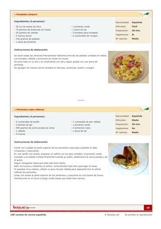 :: Ensalada campera


   Ingredientes (4 personas):                                                                          Nacionalidad:   Española

   - 30 ccs de aceite de oliva                             - 1 pimiento verde                          Dificultad:     Fácil
   - 75 gramos de aceitunas sin hueso                      - 1 pizca de sal                            Preparación:    20 min.
   - 25 gramos de cebolla                                  - 3 tomates para ensalada
                                                                                                       Vegetariana:    Si
   - 2 huevos duros                                        - 2 cucharadas de vinagre
   - 150 gramos de patatas                                                                             Nº calorías:    Medio
   - 1 pizca de pimienta


   Instrucciones de elaboración:

   Se lavan todas las verduras.Previamante habremos hervido las patatas cortadas en dados.
   Los tomates, cebolla y pimientos se cortan en trozos.
   Se pone todo en un bol y se condimenta con sal y según gustos con una pizca de
   pimienta.
   Se agregan los huevos duros cortados en láminas, aceitunas, aceite y vinagre.




   :: Pimientos rojos rellenos


   Ingredientes (4 personas):                                                                          Nacionalidad:   Española

                                                                                                       Dificultad:     Media
   - 4 cucharadas de aceite                                - 1 cucharada de pan rallado
   - 2 dientes de ajo                                      - 1 pimiento verde                          Preparación:    30 min.
   - 400 gramos de carne picada de cerdo                   - 4 pimientos rojos                         Vegetariana:    No
   - 1 cebolla                                             - 1 pizca de sal
                                                                                                       Nº calorías:    Medio
   - 4 huevos


   Instrucciones de elaboración:

   Cortar con cuidado la parte superior de los pimientos rojos para quitarles el rabo.
   Limpiarlos y reservarlos.
   En una sartén con aceite, preparar un sofrito con los ajos cortados, el pimiento verde
   troceado y la cebolla cortada finamente.Cuando ya estén, añadiremos la carne picada y sal
   al gusto.
   Seguir rehogando hasta que esté todo bien hecho.
   Batir los huevos y añadirlos al sofrito, removiéndolo todo bien para ligar la masa.
   Si quedase muy caldoso, añadir un poco de pan rallado para espesarlo.Con el sofrito
   rellenar los pimientos.
   Untar con aceite la parte exterior de los pimientos y colocarlos en una fuente de horno.
   Introducirlos en el horno a fuego medio hasta que estén bien hechos.




                                                                                                                                    18


100 recetas de cocina española                                                                © Recetas.net     Se prohibe la reproducción
 