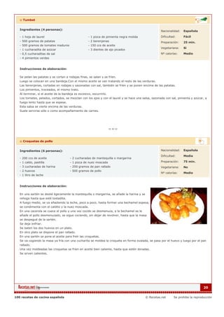 :: Tumbet


   Ingredientes (4 personas):                                                                         Nacionalidad:   Española

   - 1 hoja de laurel                             - 1 pizca de pimienta negra molida                  Dificultad:     Fácil
   - 500 gramos de patatas                        - 2 berenjenas                                      Preparación:    25 min.
   - 500 gramos de tomates maduros                - 150 ccs de aceite
                                                                                                      Vegetariana:    Si
   - 1 cucharadita de azúcar                      - 3 dientes de ajo picados
   - 0,5 cucharaditas de sal                                                                          Nº calorías:    Medio
   - 4 pimientos verdes


   Instrucciones de elaboración:

   Se pelan las patatas y se cortan a rodajas finas, se salan y se fríen.
   Luego se colocan en una bandeja.Con el mismo aceite se van tratando el resto de las verduras.
   Las berenjenas, cortadas en rodajas y sazonadas con sal, también se fríen y se ponen encima de las patatas.
   Los pimientos, troceados, el mismo trato.
   Al terminar, si el aceite de la bandeja es excesivo, escurrirlo.
   Los tomates, pelados, cortados, se mezclan con los ajos y con el laurel y se hace una salsa, sazonada con sal, pimienta y azúcar, a
   fuego lento hasta que se espese.
   Esta salsa se vierte encima de las verduras.
   Suele servirse sólo o como acompañamiento de carnes.




   :: Croquetas de pollo


   Ingredientes (6 personas):                                                                         Nacionalidad:   Española

                                                                                                      Dificultad:     Media
   - 200 ccs de aceite                - 2 cucharadas de mantequilla o margarina
   - 1 caldo, pastilla                - 1 pizca de nuez moscada                                       Preparación:    75 min.
   - 3 cucharadas de harina           - 250 gramos de pan rallado                                     Vegetariana:    No
   - 2 huevos                         - 500 gramos de pollo
                                                                                                      Nº calorías:    Medio
   - 1 litro de leche


   Instrucciones de elaboración:

   En una sartén se deslié ligeramente la mantequilla o margarina, se añade la harina y se
   rehoga hasta que esté tostadita.
   A fuego medio, se va añadiendo la leche, poco a poco, hasta formar una bechamel espesa,
   se condimenta con el caldito y la nuez moscada.
   En una cacerola se cuece el pollo y una vez cocido se desmenuza, a la bechamel se le
   añade el pollo desmenuzado, se sigue cociendo, sin dejar de revolver, hasta que la masa
   se despegué de la sartén.
   Se deja enfriar.
   Se baten los dos huevos en un plato.
   En otro plato se dispone el pan rallado.
   En una sartén se pone el aceite para freír las croquetas.
   Se va cogiendo la masa ya fría con una cucharita se moldea la croqueta en forma ovalada, se pasa por el huevo y luego por el pan
   rallado.
   Una vez moldeadas las croquetas se fríen en aceite bien caliente, hasta que estén doradas.
   Se sirven calientes.




                                                                                                                                   20


100 recetas de cocina española                                                               © Recetas.net     Se prohibe la reproducción
 