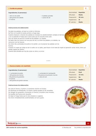 :: Tortilla de patatas


   Ingredientes (4 personas):                                                                         Nacionalidad:   Española

                                                                                                      Dificultad:     Media
   - 150 ccs de aceite                                     - 4 patatas grandes
   - 100 gramos de cebolla                                 - 1 pizca de sal                           Preparación:    30 min.
   - 6 huevos                                                                                         Vegetariana:    Si

                                                                                                      Nº calorías:    Medio



   Instrucciones de elaboración:

   Se pelan las patatas, se lavan se cortan en láminas.
   Se fríen en la sartén el aceite primero a fuego bajo.
   Cuando empiecen a hacerse las patatas se incorpora la cebolla también cortada en láminas
   y se va subiendo el fuego poco a poco para que el conjunto tome color.
   Una vez hecho se escurre el aceite de las patatas y la cebolla.
   Se baten bien los huevos con una pizca de sal, se echan las patatas y la cebolla y se
   remueven con los huevos.
   Se echan dos cucharadas de aceite en la sartén y se incorporan las patatas con los
   huevos.
   Cuando se cuajan por abajo se da la vuelta con un plato, para hacer el otro lado.Se repite la operación varias veces, tiene que
   quedar jugosa por dentro.
   Cuando esta doradita por las dos caras se retira y se sirve.




   :: Huevos al plato a la madrileña


   Ingredientes (4 personas):                                                                         Nacionalidad:   Española

                                                                                                      Dificultad:     Fácil
   - 1 cucharada de aceite                          - 1 cucharada de mantequilla
   - 100 gramos de chorizo                          - 50 gramos de pimiento morrón                    Preparación:    15 min.
   - 80 gramos de guisantes                         - 1 pizca de sal                                  Vegetariana:    No
   - 8 huevos
                                                                                                      Nº calorías:    Medio
   - 100 gramos de jamón serrano


   Instrucciones de elaboración:

   Se corta el chorizo, el jamón y el pimiento morrón en trocitos.
   Se distribuye la mantequilla y el aceite a partes iguales en las cazuelitas.
   Se rehogan los guisantes, el pimiento, el chorizo y el jamón unos minutos.
   Se escalfan dos huevos por cazuelita.
   Se dejan al fuego hasta que la clara empiece a cuajarse.
   Se sirven inmediatamente condimentados con sal a gusto.




                                                                                                                                     22


100 recetas de cocina española                                                             © Recetas.net       Se prohibe la reproducción
 