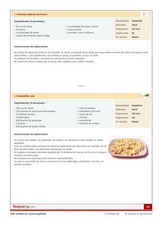 :: Tomates rellenos de huevo


   Ingredientes (4 personas):                                                                         Nacionalidad:   Española

                                                                                                      Dificultad:     Fácil
   - 50 ccs de aceite                                - 4 cucharadas de queso rallado
   - 4 huevos                                        - 1 pizca de sal                                 Preparación:    20 min.
   - 4 cucharadas de leche                           - 6 tomates rojos medianos                       Vegetariana:    Si
   - 1 pizca de pimienta negra molida
                                                                                                      Nº calorías:    Medio



   Instrucciones de elaboración:

   Se cortan las tapas de arriba de los tomates, se vacían y se ponen boca abajo para que suelte el líquido.Se baten los huevos como
   para tortilla, o sea ligeramente, se le añade el queso, la pimienta, la sal y la leche.
   Se rellenan los tomates y se ponen en una fuente de horno aceitada.
   Se meten en el horno hasta que el huevo esté cuajado (unos veinte minutos).




   :: Ensaladilla rusa


   Ingredientes (4 personas):
                                                                                                      Nacionalidad:   Española
   - 200 ccs de aceite                                         - 1 kilo de patatas
                                                                                                      Dificultad:     Fácil
   - 150 gramos de aceitunas deshuesadas                       - 2 pimientos morrones
   - 70 gramos de atún                                         - 1 pizca de sal                       Preparación:    20 min.
   - 5 espárragos                                              - 1 tomate                             Vegetariana:    No
   - 200 gramos de guisantes                                   - 4 zanahorias
                                                                                                      Nº calorías:    Medio
   - 2 huevos                                                  - 1 chorrito de vinagre
   - 200 gramos de judías verdes


   Instrucciones de elaboración:

   Se cuecen las patatas, los guisantes, las judías y las zanahorias todo cortado en dados
   pequeños.
   Una vez cocidas éstas verduras se refrescan pasandolas por agua fría y se mezclan con el
   atún desmenuzado y las aceitunas partidas por la mitad.
   Se prepara una salsa mayonesa pasando por la batidora los huevos con la sal, el vinagre y
   el aceite por éste orden.
   Se incorpora la mayonesa a las verduras mezclando bien.
   Se pasa a una fuente de servir y se decora con los espárragos, el pimiento morrón y el
   tomate cortadito.




                                                                                                                                   23


100 recetas de cocina española                                                               © Recetas.net     Se prohibe la reproducción
 