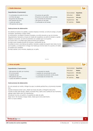 :: Paella Valenciana


   Ingredientes (6 personas):                                                                         Nacionalidad:   Española

   - 5 cucharadas de aceite de oliva            - 25 gramos de garrofón                               Dificultad:     Dificil
   - 1,4 litros de agua                         - 50 gramo es de judías verdes anchas                 Preparación:    50 min.
   - 50 gramos de alcachofa                     - 0,5 cucharitas de pimentón
                                                                                                      Vegetariana:    No
   - 425 gramos de arroz                        - 150 gramo es de pollo
   - 1 pizca de azafrán                         - 3 cucharada es de tomate                            Nº calorías:    Medio
   - 150 gramos de conejo


   Instrucciones de elaboración:

   Se calienta el aceite en la paella y cuando empieza a humear, se echa el conejo y el pollo
   troceados, dorándolos a fuego medio.
   A continuación, se añade la verdura troceada y se sofríe durante un par de minutos.
   Seguidamente, haciendo un hueco en medio de la paellera, se sofríe el tomate y cuando
   empieza a oscurecer, se echa el pimentón con cuidado que no se queme.
   Se mueve bien y se añade agua hasta el borde de la paellera.
   Se deja cocer la paella durante 30 minutos, rectificando de sal.
   Se añade el arroz y las hebras de azafrán, teniendo cuidado de repartir bien todo el arroz
   por la paella, y se deja hervir a fuego vivo hasta que el arroz este en su punto y el caldo
   se evapore por completo.
   Se deja reposar cinco minutos, tapada por un paño.




   :: Arroz con pollo


   Ingredientes (4 personas):                                                                         Nacionalidad:   Española

                                                                                                      Dificultad:     Media
   - 300 gramos de pollo (en trocitos)           - 1 cucharada de cebolla
   - 25 ccs de aceite                            - 1 pastilla de concentrado de pollo                 Preparación:    35 min.
   - 2 dientes de ajo                            - 1 cucharada de pimiento verde picado               Vegetariana:    No
   - 400 gramos de arroz                         - 3 cucharadas de tomate frito
                                                                                                      Nº calorías:    Bajo
   - 1 pizca de azafrán o colorante


   Instrucciones de elaboración:

   En una cazuela con aceite, rehogar los ajos, la cebolla partida fina y el pimiento troceado
   fino.
   Cuando empiecea tomar color, añadir los trozos de pollo y rehogarlo todo junto.
   Cuando el pollo esté dorado, añadir el tomate frito y darle unas vueltas.En ese momento,
   agregar agua hasta cubrir los ingredientes.
   Incorporar el arroz, el azafrán y la pastilla de caldo de pollo.
   Dejar hervir 20 minutos a fuego medio, hasta que el arroz esté hecho.
   Servir un poco caldoso.




                                                                                                                                   26


100 recetas de cocina española                                                               © Recetas.net     Se prohibe la reproducción
 