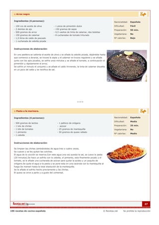 :: Arroz negro


   Ingredientes (6 personas):                                                                         Nacionalidad:   Española

   - 100 ccs de aceite de oliva            - 1 pizca de pimentón dulce                                Dificultad:     Fácil
   - 2 dientes de ajo                      - 150 gramos de sepia                                      Preparación:    50 min.
   - 500 gramos de arroz                   - 0,5 vasitos de tinta de calamar, dos bolsitas
                                                                                                      Vegetariana:    No
   - 150 gramos de calamar                 - 8 cucharadas de tomate triturado
   - 1,5 litros de caldo de pescado                                                                   Nº calorías:    Bajo
   - 1 cucharada de cebolla picada


   Instrucciones de elaboración:

   En una paellera se calienta el aceite de oliva y se añade la cebolla picada, dejándola hasta
   que comience a dorarse, se trocea la sepia y el calamar en trozos regulares y se añade
   junto con los ajos picados, se sofríe unos minutos y se añade el tomate, a continuación el
   pimentón y rápidamente el arroz.
   Se sofríe un minuto el conjunto y se añade el caldo hirviendo, la tinta de calamar disuelta
   en un poco de caldo y se rectifica de sal.




   :: Pasta a la marinera.


   Ingredientes (6 personas):                                                                         Nacionalidad:   Española

                                                                                                      Dificultad:     Media
   - 500 gramos de lacitos                    - 1 pellizco de orégano
   - 1 kilo de chirlas                        - azúcar                                                Preparación:    35 min.
   - 1 kilo de tomates                        - 25 gramos de mantequilla                              Vegetariana:    No
   - 1 pimiento                               - 50 gramos de queso rallado
                                                                                                      Nº calorías:    Medio
   - 1 cebolla


   Instrucciones de elaboración:

   Se limpian las chirlas cambiándolas de agua tres o cuatro veces.
   Se cuecen y se les quitan las conchas.
   El agua de la cocción se reserva.Con este agua una vez puesta la sal, se cuece la pasta
   (20 minutos).Se hace un sofrito con la cebolla, el pimiento, esto finamente picado y el
   tomate, se le añade una cucharada de azúcar para quitar la acidez y un poquito de
   orégano.Se quita el agua a la pasta y se pone esta en una cacerola con la mantequilla al
   fuego.Se marean hasta la total disolución de la mantequilla.
   Se le añade el sofrito hecho previamente y las chirlas.
   El queso se sirve a parte y a gusto del comensal.




                                                                                                                                   27


100 recetas de cocina española                                                               © Recetas.net     Se prohibe la reproducción
 