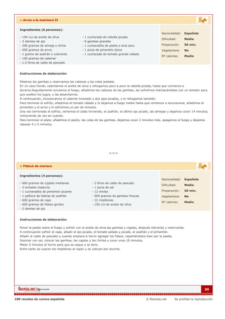 :: Arroz a la marinera II


   Ingredientes (6 personas):
                                                                                                         Nacionalidad:   Española
   - 150 ccs de aceite de oliva                 - 1 cucharada de cebolla picada
                                                                                                         Dificultad:     Media
   - 3 dientes de ajo                           - 8 gambas grandes
   - 200 gramos de almeja o chirla              - 1 cucharadita de pastís o anís seco                    Preparación:    50 min.
   - 500 gramos de arroz                        - 1 pizca de pimentón dulce                              Vegetariana:    No
   - 1 gramo de azafrán o colorante             - 1 cucharada de tomate grande rallado
                                                                                                         Nº calorías:    Medio
   - 100 gramos de calamar
   - 1,5 litros de caldo de pescado


   Instrucciones de elaboración:

   Pelamos las gambas y reservamos las cabezas y las colas peladas.
   En un cazo hondo, calentamos el aceite de oliva y rehogamos poco a poco la cebolla picada, hasta que comience a
   dorarse.Seguidamente avivamos el fuego, añadimos las cabezas de las gambas, las sofreímos machacándolas con un tenedor para
   que suelten los jugos, y las desechamos.
   A continuación, incorporamos el calamar troceado y dos ajos picados, y lo rehogamos también.
   Para terminar el sofrito, añadimos el tomate rallado y lo dejamos a fuego medio hasta que comience a oscurecerse, añadimos el
   pimentón y el arroz y lo sofreímos un par de minutos.
   Una vez terminado el sofrito, vertemos el caldo hirviendo, el azafrán, el último ajo picado, las almejas y dejamos cocer 14 minutos,
   removiendo de vez en cuando.
   Para terminar el plato, añadimos el pastís, las colas de las gambas, dejamos cocer 2 minutos más, apagamos el fuego y dejamos
   reposar 4 o 5 minutos.




   :: Fideuá de marisco


   Ingredientes (4 personas):
                                                                                                         Nacionalidad:   Española
   - 600 gramos de cigalas medianas                    - 2 litros de caldo de pescado
                                                                                                         Dificultad:     Media
   - 3 tomates maduros                                 - 1 pizca de sal
   - 1 cucharadita de pimentón picante                 - 12 chirlas                                      Preparación:    50 min.
   - 1 pellizco de hebras de azafrán                   - 500 gramos de gambas frescas                    Vegetariana:    No
   - 600 gramos de rape                                - 12 mejillones
                                                                                                         Nº calorías:    Medio
   - 600 gramos de fideos gordos                       - 150 ccs de aceite de oliva
   - 2 dientes de ajo


   Instrucciones de elaboración:

   Poner la paella sobre el fuego y sofreír con el aceite de oliva las gambas y cigalas, después retirarlas y reservarlas.
   A continuación sofreír el rape, añadir el ajo picado, el tomate pelado y picado, el azafrán y el pimentón.
   Añadir el caldo de pescado y cuando empiece a hervir agregar los fideos, repartiéndolos bien por la paella.
   Sazonar con sal, colocar las gambas, las cigalas y las chirlas y cocer unos 10 minutos.
   Meter 5 minutos al horno para que se seque y se dore.
   Entre tanto se cuecen los mejillones al vapor y se colocan por encima.




                                                                                                                                      30


100 recetas de cocina española                                                                © Recetas.net       Se prohibe la reproducción
 