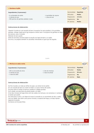 :: Gambas al ajillo


   Ingredientes (4 personas):                                                                          Nacionalidad:   Española

                                                                                                       Dificultad:     Media
   - 6 cucharadas de aceite                                        - 4 guindillas de cayena
   - 4 dientes de ajo                                              - 1 pizca de sal                    Preparación:    15 min.
   - 500 gramos de gambas peladas crudas                                                               Vegetariana:    No

                                                                                                       Nº calorías:    Medio



   Instrucciones de elaboración:

   Calentar el aceite en una cazuela de barro incorporar los ajos picaditos y las guindillas
   partidas, rehogar hasta que el ajo empiece a tomar color e incorporar las gambas sin dejar
   de remover unos 2 minutos
   Aderezar de sal a gusto
   Antes de servirlas conviene tapar la cazuela con tapa de barro o un plato
   Se sirve y se prepara también en cazuelitas individuales al igual que las angulas.




   :: Merluza en salsa verde.


   Ingredientes (4 personas):                                                                          Nacionalidad:   Española

                                                                                                       Dificultad:     Media
   - 250 ccs de aceite de oliva                                - 1 kilo de merluza
   - 5 dientes de ajo                                          - 1 taza de perejil                     Preparación:    50 min.
   - 1 taza de caldo                                                                                   Vegetariana:    No

                                                                                                       Nº calorías:    Bajo



   Instrucciones de elaboración:

   Se fríe el aceite y en éste se refríen los ajos y se retiran de la sartén.
   En una cazuela de barro se vierte la mitad o un poco menos del aceite.
   Se pone sobre el aceite la merluza cortada en rodajas gruesas.
   Se le añade una taza llena de perejil picado y el caldo.
   A los diez minutos de fuego lento se le da vuelta a la merluza y se comienza a ir vertiendo
   el aceite que quedó.
   Se vierte poco a poco y sin dejar de mover la cazuela en un movimiento de ida y vuelta.
   Una vez ligada, que serán unos quince minutos, se aparta del fuego y se deja reposar
   tapando la cazuela.
   Se decora con los ajos fritos.




                                                                                                                                    32


100 recetas de cocina española                                                                © Recetas.net     Se prohibe la reproducción
 