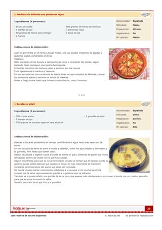 :: Merluza a la Bilbaína con pimientos rojos.


   Ingredientes (4 personas):                                                                                 Nacionalidad:   Española

                                                                                                              Dificultad:     Media
   - 80 ccs de aceite                                  - 800 gramos de lomos de merluza
   - 4 dientes de ajo                                  - 3 pimientos rojos                                    Preparación:    40 min.
   - 50 gramos de harina para rehogar                  - 1 pizca de sal                                       Vegetariana:    No
   - 2 huevos
                                                                                                              Nº calorías:    Medio



   Instrucciones de elaboración:

   Asar los pimientos en el horno a fuego medio, una vez asados limpiarlos de pepitas y
   quitarles la piel, cortandolos en tiras
   Reservar.
   Batir las claras de los huevos a semipunto de nieve e incorporar las yemas, seguir
   batiendo hasta conseguir una mezcla homogénea.
   Enharinar los lomos de merluza, salar y pasarlos por los huevos
   Freír ligeramente la merluza y reservar.
   En una cazuela con una cucharada de aceite dorar los ajos cortados en láminas, colocar
   los pimientos asados y encima los lomos de merluza.
   Poner a fuego suave hasta que la merluza esté hecha, unos 5 minutos.




   :: Bacalao al pilpil


   Ingredientes (4 personas):                                                                                 Nacionalidad:   Española

                                                                                                              Dificultad:     Dificil
   - 300 ccs de aceite                                                       - 2 guindilla picante
   - 5 dientes de ajo                                                                                         Preparación:    30 min.
   - 750 gramos de bacalao especial para el pil-pil                                                           Vegetariana:    No

                                                                                                              Nº calorías:    Alto



   Instrucciones de elaboración:

   Desalar el bacalao poniéndolo en remojo cambiándole el agua hasta tres veces en 24
   horas.
   En una cazuela de barro se pone el aceite a calentar, echar los ajos pelados y laminados y
   la guindilla, freír hasta que tomen color.
   Retirar la cazuela y esperar a que el aceite se enfríe un poco, entonces se ponen los trozos
   de bacalao dentro del aceite con la piel hacia abajo.
   Seguir moviéndola para que se vaya formándolo la salsa al tiempo que el bacalao suelta la
   gelatina (unas bolitas blancas que quedan al fondo) lo mas importante es mantener
   constante la temperatura del aceite que debe ser templada.
   Se monta la salsa dando movimientos rotatorios a la cazuela y con mucha paciencia
   esperar que la salsa vaya espesando gracias a la gelatina que va soltando.
   También se le puede añadir una gotitas de leche para que espese más rápidamente o en mover el aceite con un colador pequeño
   para que se vaya formando la salsa.
   Servirlo decorado de el ajo frito y la guindilla.




                                                                                                                                           33


100 recetas de cocina española                                                                       © Recetas.net     Se prohibe la reproducción
 