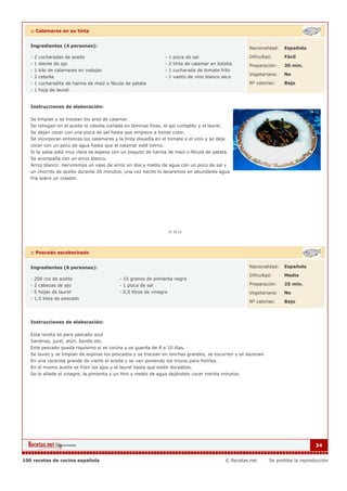 :: Calamares en su tinta


   Ingredientes (4 personas):                                                                            Nacionalidad:   Española

   - 2 cucharadas de aceite                                       - 1 pizca de sal                       Dificultad:     Fácil
   - 1 diente de ajo                                              - 2 tinta de calamar en bolsita        Preparación:    30 min.
   - 1 kilo de calamares en rodajas                               - 1 cucharada de tomate fríto
                                                                                                         Vegetariana:    No
   - 2 cebolla                                                    - 1 vasito de vino blanco seco
   - 1 cucharadita de harina de maíz o fécula de patata                                                  Nº calorías:    Bajo
   - 1 hoja de laurel


   Instrucciones de elaboración:

   Se limpian y se trocean los aros de calamar.
   Se rehogan en el aceite la cebolla cortada en láminas finas, el ajo cortadito y el laurel.
   Se dejan cocer con una pizca de sal hasta que empiece a tomar color.
   Se incorporan entonces los calamares y la tinta disuelta en el tomate y el vino y se deja
   cocer con un poco de agua hasta que el calamar esté tierno.
   Si la salsa está muy clara se espesa con un poquito de harina de maíz o fécula de patata.
   Se acompaña con un arroz blanco.
   Arroz blanco: Herviremos un vaso de arroz en dos y medio de agua con un poco de sal y
   un chorrito de aceite durante 20 minutos, una vez hecho lo lavaremos en abundante agua
   fría sobre un colador.




   :: Pescado escabechado


   Ingredientes (6 personas):                                                                            Nacionalidad:   Española

                                                                                                         Dificultad:     Media
   - 200 ccs de aceite                      - 15 granos de pimienta negra
   - 2 cabezas de ajo                       - 1 pizca de sal                                             Preparación:    25 min.
   - 5 hojas de laurel                      - 0,5 litros de vinagre                                      Vegetariana:    No
   - 1,5 kilos de pescado
                                                                                                         Nº calorías:    Bajo



   Instrucciones de elaboración:

   Esta receta es para pascado azul
   Sardinas, jurel, atún, bonito etc.
   Este pescado queda riquísimo si se cocina y se guarda de 8 a 10 días.
   Se lavan y se limpian de espinas los pescados y se trocean en lonchas grandes, se escurren y se sazonan.
   En una cacerola grande de vierte el aceite y se van poniendo los trozos para freírlos.
   En el mismo aceite se fríen los ajos y el laurel hasta que estén doraditos.
   Se le añade el vinagre, la pimienta y un litro y medio de agua dejándolo cocer treinta minutos.




                                                                                                                                      34


100 recetas de cocina española                                                                  © Recetas.net     Se prohibe la reproducción
 