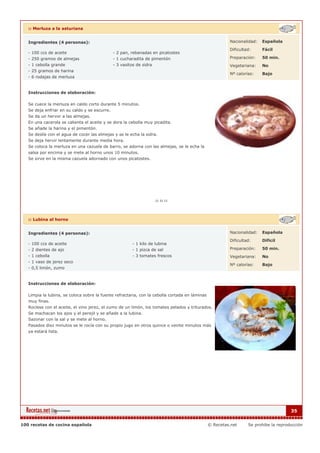 :: Merluza a la asturiana


   Ingredientes (4 personas):                                                                            Nacionalidad:   Española

                                                                                                         Dificultad:     Fácil
   - 100 ccs de aceite                       - 2 pan, rebanadas en picatostes
   - 250 gramos de almejas                   - 1 cucharadita de pimentón                                 Preparación:    50 min.
   - 1 cebolla grande                        - 3 vasitos de sidra                                        Vegetariana:    No
   - 25 gramos de harina
                                                                                                         Nº calorías:    Bajo
   - 6 rodajas de merluza


   Instrucciones de elaboración:

   Se cuece la merluza en caldo corto durante 5 minutos.
   Se deja enfriar en su caldo y se escurre.
   Se da un hervor a las almejas.
   En una cacerola se calienta el aceite y se dora la cebolla muy picadita.
   Se añade la harina y el pimentón.
   Se deslíe con el agua de cocer las almejas y se le echa la sidra.
   Se deja hervir lentamente durante media hora.
   Se coloca la merluza en una cazuela de barro, se adorna con las almejas, se le echa la
   salsa por encima y se mete al horno unos 10 minutos.
   Se sirve en la misma cazuela adornado con unos picatostes.




   :: Lubina al horno


   Ingredientes (4 personas):                                                                            Nacionalidad:   Española

                                                                                                         Dificultad:     Dificil
   - 100 ccs de aceite                                 - 1 kilo de lubina
   - 2 dientes de ajo                                  - 1 pizca de sal                                  Preparación:    50 min.
   - 1 cebolla                                         - 3 tomates frescos                               Vegetariana:    No
   - 1 vaso de jerez seco
                                                                                                         Nº calorías:    Bajo
   - 0,5 limón, zumo


   Instrucciones de elaboración:

   Limpia la lubina, se coloca sobre la fuente refractaria, con la cebolla cortada en láminas
   muy finas.
   Rocíese con el aceite, el vino jerez, el zumo de un limón, los tomates pelados y triturados.
   Se machacan los ajos y el perejil y se añade a la lubina.
   Sazonar con la sal y se mete al horno.
   Pasados diez minutos se le rocía con su propio jugo en otros quince o veinte minutos más
   ya estará lista.




                                                                                                                                      35


100 recetas de cocina española                                                                  © Recetas.net     Se prohibe la reproducción
 