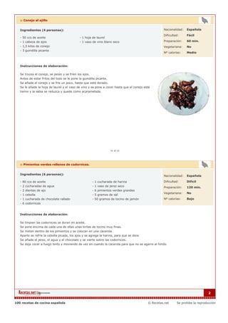 :: Conejo al ajillo


   Ingredientes (4 personas):                                                                       Nacionalidad:   Española

                                                                                                    Dificultad:     Fácil
   - 50 ccs de aceite                         - 1 hoja de laurel
   - 1 cabeza de ajos                         - 1 vaso de vino blano seco                           Preparación:    60 min.
   - 1,5 kilos de conejo                                                                            Vegetariana:    No
   - 3 guindilla picante
                                                                                                    Nº calorías:    Medio



   Instrucciones de elaboración:

   Se trocea el conejo, se pelan y se fríen los ajos.
   Antes de estar fritos del todo se le pone la guindilla picante.
   Se añade el conejo y se fríe un poco, hasta que esté dorado.
   Se le añade la hoja de laurel y el vaso de vino y se pone a cocer hasta que el conejo esté
   tierno y la salsa se reduzca y quede como acaramelada.




   :: Pimientos verdes rellenos de codornices.


   Ingredientes (6 personas):
                                                                                                    Nacionalidad:   Española

   - 80 ccs de aceite                                  - 1 cucharada de harina                      Dificultad:     Dificil
   - 2 cucharadas de agua                              - 1 vaso de jerez seco                       Preparación:    120 min.
   - 2 dientes de ajo                                  - 6 pimientos verdes grandes
                                                                                                    Vegetariana:    No
   - 1 cebolla                                         - 5 gramos de sal
   - 1 cucharada de chocolate rallado                  - 50 gramos de tocino de jamón               Nº calorías:    Bajo
   - 6 codornices


   Instrucciones de elaboración:

   Se limpian las codornices se doran en aceite.
   Se pone encima de cada una de ellas unas tiritas de tocino muy finas.
   Se meten dentro de los pimientos y se colocan en una cacerola.
   Aparte se refríe la cebolla picada, los ajos y se agrega la harina, para que se dore.
   Se añade el jerez, el agua y el chocolate y se vierte sobre las codornices.
   Se deja cocer a fuego lento y moviendo de vez en cuando la cacerola para que no se agarre al fondo.




                                                                                                                                  2


100 recetas de cocina española                                                             © Recetas.net     Se prohibe la reproducción
 