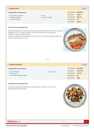 :: Besugo asado


   Ingredientes (4 personas):                                                                      Nacionalidad:   Española

                                                                                                   Dificultad:     Media
   - 3 cucharadas de aceite                            - 1 limón
   - 1,5 kilos de besugo                               - 1 ramito de perejil                       Preparación:    60 min.
   - 1 cebolla pequeña                                                                             Vegetariana:    No

                                                                                                   Nº calorías:    Medio



   Instrucciones de elaboración:

   Bien limpio el besugo se coloca en la besuguera haciendo tres cortes en los que se colocan
   rodajas de limón, se parte la cebolla en láminas y se reparten por la besuguera.
   Rocíese con aceite y métase al horno.
   Se cubre el besugo en la primera parte de la cocción con una hoja de papel de aluminio y
   luego se retira para que se dore.




   :: Almejas salteadas.


   Ingredientes (4 personas):                                                                      Nacionalidad:   Española

                                                                                                   Dificultad:     Muy fácil
   - 1 kilo de almejas                                             - 1 pizca de sal
   - 1 limón zumo                                                                                  Preparación:    15 min.
   - 1 cucharada de perejil picado                                                                 Vegetariana:    No

                                                                                                   Nº calorías:    Bajo



   Instrucciones de elaboración:

   Póngase las almejas a fuego fuerte y cuando se abran rocíese con el limón y se
   espolvorean con perejil picado.




                                                                                                                                39


100 recetas de cocina española                                                            © Recetas.net     Se prohibe la reproducción
 