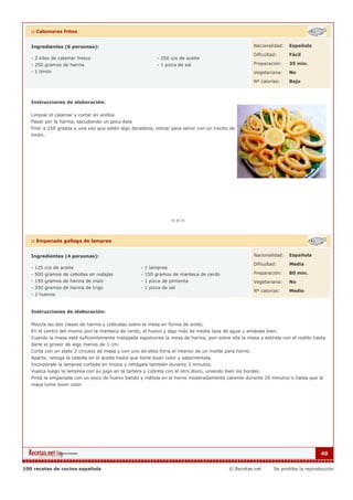 :: Calamares fritos


   Ingredientes (6 personas):                                                                           Nacionalidad:   Española

                                                                                                        Dificultad:     Fácil
   - 2 kilos de calamar fresco                             - 250 ccs de aceite
   - 250 gramos de harina                                  - 1 pizca de sal                             Preparación:    35 min.
   - 1 limón                                                                                            Vegetariana:    No

                                                                                                        Nº calorías:    Bajo



   Instrucciones de elaboración:

   Limpiar el calamar y cortar en anillos
   Pasar por la harina, sacudiendo un poco ésta
   Freír a 250 grados y una vez que estén algo doraditos, retirar para servir con un trocito de
   limón.




   :: Empanada gallega de lamprea


   Ingredientes (4 personas):                                                                           Nacionalidad:   Española

                                                                                                        Dificultad:     Media
   - 125 ccs de aceite                              - 1 lamprea
   - 500 gramos de cebollas en rodajas              - 150 gramos de manteca de cerdo                    Preparación:    80 min.
   - 150 gramos de harina de maíz                   - 1 pizca de pimienta                               Vegetariana:    No
   - 250 gramos de harina de trigo                  - 1 pizca de sal
                                                                                                        Nº calorías:    Medio
   - 2 huevos


   Instrucciones de elaboración:

   Mezcla las dos clases de harina y colócalas sobre la mesa en forma de anillo.
   En el centro del mismo pon la manteca de cerdo, el huevo y algo más de media taza de agua y amásala bien.
   Cuando la masa esté suficientemente trabajada espolvorea la mesa de harina, pon sobre ella la masa y estírala con el rodillo hasta
   darle el grosor de algo menos de 1 cm.
   Corta con un plato 2 círculos de masa y con uno de ellos forra el interior de un molde para horno.
   Aparte, rehoga la cebolla en el aceite hasta que tome buen color y salpiméntala.
   Incorpórale la lamprea cortada en trozos y rehógala también durante 3 minutos.
   Vuelca luego la lamprea con su jugo en la tartera y cúbrela con el otro disco, uniendo bien los bordes.
   Pinta la empanada con un poco de huevo batido y métela en el horno moderadamente caliente durante 20 minutos o hasta que la
   masa tome buen color.




                                                                                                                                     40


100 recetas de cocina española                                                              © Recetas.net        Se prohibe la reproducción
 