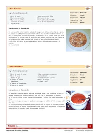 :: Sopa de marisco


   Ingredientes (4 personas):                                                                                Nacionalidad:   Española

                                                                                                             Dificultad:     Media
   - 100 ccs de aceite                           - 1 pizca de pimentón dulce
   - 100 gramos de cebolla                       - 300 gramos de rape                                        Preparación:    45 min.
   - 375 gramos de gambas                        - 2 cucharadas de tomate frito                              Vegetariana:    No
   - 1 cucharada de harina                       - 150 ccs de vino blanco seco
                                                                                                             Nº calorías:    Medio
   - 1 hoja de laurel


   Instrucciones de elaboración:

   Se hace un caldo con el rape, las cabezas de las gambas, la hoja de laurel y sal a gusto.
   Se prepara un sofrito refriendo en aceite la cebolla muy picadita, se añade la harina, se
   dora un poco y se le incorpora el pimentón, cuidando que no se queme, por lo que se va
   diluyendo con un poco de caldo de la cocción, se le agrega el tomate y el vino cuando se
   ha conseguido una suave crema se une al caldo de pescado previamente colado.
   A este caldo se le suma las gambas peladas y la carne del rape desmenuzada y sin
   espinas.
   Se sirve caliente.




   :: Gazpacho andaluz


   Ingredientes (6 personas):
                                                                                                             Nacionalidad:   Española
   - 120 ccs de aceite de oliva                     - 30 gramos de pimiento verde
                                                                                                             Dificultad:     Media
   - 500 ccs de agua                                - 1 pizca de sal
   - 4 dientes de ajo                               - 1 kilo de tomates naturales                            Preparación:    25 min.
   - 30 gramos de cebolla                           - 60 ccs de vinagre                                      Vegetariana:    Si
   - 1 huevo duro                                   - 1 huevo , duro
                                                                                                             Nº calorías:    Bajo
   - 50 gramos de miga de pan
   - 50 gramos de pepino


   Instrucciones de elaboración:

   En el bol de la batidora se pone el aceite, el vinagre, la sal y bien cortaditos, los ajos, la
   cebolla, el pepino y el pimiento se tritura todo bien y se va depositando en el chino.
   Se va incorporando el tomate, previamente escaldado y pelado, y se sigue pasando por el
   chino.
   Se incorpora el agua para que no quede tan espeso y unos cubitos de hielo para que esté
   mas frío.
   Se sirve en tazones y en diferentes platitos individuales se dispone un poco del pimiento
   picado, la cebolla, el pepino, el tomate natural y el huevo duro, previamente cocido y todo
   ello finamente picado para añadir si se desea al gazpacho.




                                                                                                                                          43


100 recetas de cocina española                                                                      © Recetas.net     Se prohibe la reproducción
 