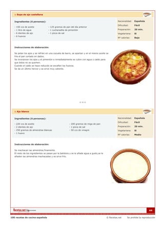 :: Sopa de ajo castellana


   Ingredientes (6 personas):                                                                        Nacionalidad:   Española

                                                                                                     Dificultad:     Fácil
   - 150 ccs de aceite             - 125 gramos de pan del día anterior
   - 1 litro de agua               - 1 cucharadita de pimentón                                       Preparación:    20 min.
   - 6 dientes de ajo              - 1 pizca de sal                                                  Vegetariana:    Si
   - 6 huevos
                                                                                                     Nº calorías:    Bajo



   Instrucciones de elaboración:

   Se pelan los ajos y se refríen en una cazuela de barro, se apartan y en el mismo aceite se
   fríe el pan cortado en dados.
   Se incorporan los ajos y el pimentón e inmediatamente se cubre con agua o caldo para
   que éstos no se quemen.
   Cuando el caldo se haya reducido se escalfan los huevos.
   Se da un último hervor y se sirve muy caliente.




   :: Ajo blanco


   Ingredientes (6 personas):                                                                        Nacionalidad:   Española

                                                                                                     Dificultad:     Fácil
   - 220 ccs de aceite                                  - 200 gramos de miga de pan
   - 2 dientes de ajo                                   - 1 pizca de sal                             Preparación:    20 min.
   - 250 gramos de almendras blancas                    - 50 ccs de vinagre                          Vegetariana:    Si
   - 1 huevo
                                                                                                     Nº calorías:    Medio



   Instrucciones de elaboración:

   Se machacan las almendras finamente.
   El resto de los ingredientes se pasan por la batidora y se le añade agua a gusto,se le
   añaden las almendras machacadas y se sirve frío.




                                                                                                                                  44


100 recetas de cocina española                                                              © Recetas.net     Se prohibe la reproducción
 