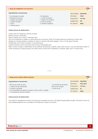 :: Sopa de mejillones a la marinera


   Ingredientes (4 personas):                                                                            Nacionalidad:   Española

   - 3 cucharadas de aceite                           - 20 mejillones                                    Dificultad:     Fácil
   - 250 gramos de arroz                              - 1 ramito de perejil                              Preparación:    45 min.
   - 1 pellizco de azafrán                            - 1 pellizco de pimienta
                                                                                                         Vegetariana:    No
   - 1 cebolla mediana                                - 2 puerros gruesos
   - 1 clavo                                          - 2 tomates medianos                               Nº calorías:    Bajo
   - 1 hoja de laurel


   Instrucciones de elaboración:

   Limpiar bien los mejillones y abrirlos al vapor.
   Retirar la carne y reservarla.
   Pasar el líquido por un tamiz y reservarlo bien
   Picar muy finamente la cebolla y la parte blanca de los puerros, freírlo en el aceite hasta que comiencen a tomar color.
   Agregar los tomates pelados y cortados en trozos, 4 minutos más tarde agregar 1 litro y 1/2 de agua hirviendo.
   Condimentar con el clavo, el perejil, y la hoja de laurel.
   Cuando comience a hervir de nuevo echar el arroz mezclándolo bien.
   Bajar un poco el fuego y condimentar con los pellizcos de pimienta y azafrán, dejar cocer el arroz y una vez esté hecho retirar el
   ramito de perejil y la hoja de laurel, por último echar la carne de los mejillones y el líquido, dejar cocer 2 minutos más.




   :: Mojo picon (salsa) (Plato Canario)


   Ingredientes (4 personas):                                                                            Nacionalidad:   Española

                                                                                                         Dificultad:     Muy fácil
   - 500 ccs de aceite de oliva                                         - 1 cucharada de pimenton
   - 1 cabeza de ajo machacado                                          - 250 ccs de vinagre             Preparación:    15 min.
   - 4 cayena o guindilla                                               - 1 pizca de sal                 Vegetariana:    Si
   - 0,5 cucharaditas de cilantro en grano un poco verde y majado
                                                                                                         Nº calorías:    Bajo
   - 1 cucharada de cominos molidos


   Instrucciones de elaboración:

   Con todos los ingredientes se forma una salsa que acompaña muy bien a las Papas Arrugas.Papas Arrugas: Consiste en cocer sin
   pelar patatas pequeñas con un puñado de sal hasta que el agua se consuma.




                                                                                                                                        48


100 recetas de cocina española                                                               © Recetas.net        Se prohibe la reproducción
 