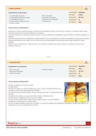 :: Manta andaluza


   Ingredientes (6 personas):                                                                        Nacionalidad:   Española

                                                                                                     Dificultad:     Media
   - 10 cucharadas de azúcar                            - 450 ccs de leche
   - 2 cucharadas de fécula de patata                   - 15 gramos de levadura                      Preparación:    60 min.
   - 3 cucharadas de harina                             - 25 gramos de mantequilla                   Vegetariana:    Si
   - 6 huevo claras a punto de nieve                    - 1 pizca de sal
                                                                                                     Nº calorías:    Alto
   - 6 huevo, yemas


   Instrucciones de elaboración:

   Para hacer la crema unimos las yemas, la mitad de las cucharadas de azúcar, las de harina y la leche, y mezclamos todo a fuego
   lento para quitar bien los grumos evitando que se queme.
   La masa la harémos con las claras a punto de nieve a la que se añadirá las cucharadas de azúcar restante y la fécula de patata y la
   levadura.
   Sobre una fuente de horno se dispondrá un papel aceitado por las cuatro esquinas y sobre él se extenderá la masa que se horneará
   suavemente hasta que esté cocida, una vez cocida la masa se desprenderán los bordes para poder luego doblarla con mayor
   facilidad.
   Sobre la masa se dispondrá a lo largo la crema y se procederá a enrollarla, se rocía con azúcar y se quema el azúcar con un
   tenedor al rojo vivo.




   :: Tocino de cielo


   Ingredientes (4 personas):                                                                        Nacionalidad:   Española

                                                                                                     Dificultad:     Fácil
   - 250 ccs de agua                                   - 8 moldes de papel
   - 250 gramos de azúcar                                                                            Preparación:    30 min.
   - 8 huevo, la yema                                                                                Vegetariana:    Si

                                                                                                     Nº calorías:    Bajo



   Instrucciones de elaboración:

   Se hace un almíbar con el azúcar y agua.
   Se deja enfriar.
   Se baten las yemas y se echa el almíbar poco a poco, como si se tratara de hacer una
   mayonesa, se echa tres cuartas partes del almíbar.
   Se reserva la otra parte del almíbar y se pone al fuego para hacer un almíbar fuerte pero
   sin color.
   Se vierte en los moldes un poco de éste último almíbar, bañándolos bien.
   A continuación se reparte la crema en los ocho moldes.
   Se pone a cocer al baño María a fuego lento y cubierto todo con una gran tapadera
   envuelta en un paño para que recoja el vapor.
   Una vez se hallan enfriado se sacan de los moldes y se coloca en papelillos de magdalenas echándoles el almíbar que quedó en los
   moldes por encima, para abrillantar los tocinillos.




                                                                                                                                    52


100 recetas de cocina española                                                            © Recetas.net       Se prohibe la reproducción
 