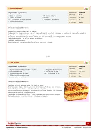 :: Rosquillas tontas II


   Ingredientes (4 personas):                                                                          Nacionalidad:    Española

                                                                                                       Dificultad:      Media
   - 60 ccs de aceite frito                               - 275 gramos de harina
   - 1 copita de anisado                                  - 3 huevos                                   Preparación:     30 min.
   - 0,5 cucharaditas de anises molidos                   - 1 cucharadita de levadura                  Vegetariana:     Si
   - 100 gramos de azúcar
                                                                                                       Nº calorías:     Medio



   Instrucciones de elaboración:

   Poner en un recipiente el azúcar y los huevos.
   Se bate durante cinco minutos, se incorpora el aceite frito y frío con el anís molido que se puso cuando el aceite fue retirado de
   fuego, el anisado, la levadura, la harina y mover todo con cuchara de palo.
   Se unta las manos de aceite y se forman bolas que se irán colocando en una bandeja untada de aceite.
   Se aplastan las bolas y se hace un agujero en el centro.
   Se pintan con huevo batido.
   Dejar reposar una hora y meter las a horno fuerte diez o doce minutos.




   :: Tarta de miel.


   Ingredientes (8 personas):                                                                          Nacionalidad:    Española

                                                                                                       Dificultad:      Dificil
   - 50 gramos de almendras tostadas y picadas                - 100 gramos de mantequilla
   - 60 gramos de azúcar                                      - 3 cucharadas de miel                   Preparación:     100 min.
   - 100 gramos de copos de avena                             - 0,5 cucharaditas de sal                Vegetariana:     Si
   - 100 gramos de harina tamizada
                                                                                                       Nº calorías:     Alto
   - 2 cucharaditas de levadura


   Instrucciones de elaboración:

   Se une la harina, la levadura, la sal y los copos de avena.
   En una cacerola se pone el azúcar, la miel y la mantequilla, hasta que esté derretida.
   Se mezcla la preparación con harina, hasta formar una pasta.
   En un molde untado de mantequilla (molde de tarta) se vierte la mezcla y se comprime.
   Espolvorear la superficie con las almendras.
   Se cuece a horno de ciento ochenta a ciento noventa grados, unos ochenta minutos.
   Es muy buena para meriendas, abierta y untada de mantequilla.




                                                                                                                                        53


100 recetas de cocina española                                                              © Recetas.net        Se prohibe la reproducción
 