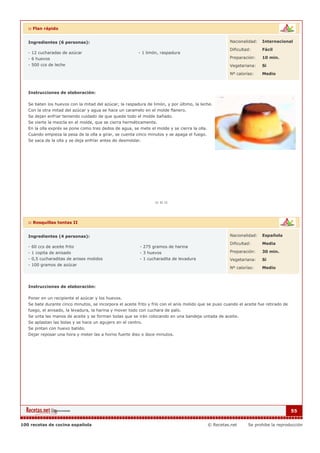 :: Flan rápido


   Ingredientes (6 personas):                                                                          Nacionalidad:    Internacional

                                                                                                       Dificultad:      Fácil
   - 12 cucharadas de azúcar                              - 1 limón, raspadura
   - 6 huevos                                                                                          Preparación:     10 min.
   - 500 ccs de leche                                                                                  Vegetariana:     Si

                                                                                                       Nº calorías:     Medio



   Instrucciones de elaboración:

   Se baten los huevos con la mitad del azúcar, la raspadura de limón, y por último, la leche.
   Con la otra mitad del azúcar y agua se hace un caramelo en el molde flanero.
   Se dejan enfriar teniendo cuidado de que quede todo el molde bañado.
   Se vierte la mezcla en el molde, que se cierra herméticamente.
   En la olla exprés se pone como tres dedos de agua, se mete el molde y se cierra la olla.
   Cuando empieza la pesa de la olla a girar, se cuenta cinco minutos y se apaga el fuego.
   Se saca de la olla y se deja enfríar antes de desmoldar.




   :: Rosquillas tontas II


   Ingredientes (4 personas):                                                                          Nacionalidad:    Española

                                                                                                       Dificultad:      Media
   - 60 ccs de aceite frito                               - 275 gramos de harina
   - 1 copita de anisado                                  - 3 huevos                                   Preparación:     30 min.
   - 0,5 cucharaditas de anises molidos                   - 1 cucharadita de levadura                  Vegetariana:     Si
   - 100 gramos de azúcar
                                                                                                       Nº calorías:     Medio



   Instrucciones de elaboración:

   Poner en un recipiente el azúcar y los huevos.
   Se bate durante cinco minutos, se incorpora el aceite frito y frío con el anís molido que se puso cuando el aceite fue retirado de
   fuego, el anisado, la levadura, la harina y mover todo con cuchara de palo.
   Se unta las manos de aceite y se forman bolas que se irán colocando en una bandeja untada de aceite.
   Se aplastan las bolas y se hace un agujero en el centro.
   Se pintan con huevo batido.
   Dejar reposar una hora y meter las a horno fuerte diez o doce minutos.




                                                                                                                                        55


100 recetas de cocina española                                                                © Recetas.net      Se prohibe la reproducción
 