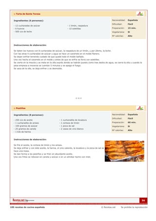 :: Tarta de Santa Teresa


   Ingredientes (6 personas):                                                                            Nacionalidad:   Española

                                                                                                         Dificultad:     Fácil
   - 12 cucharadas de azúcar                                - 1 limón, raspadura
   - 6 huevos                                               - 12 soletillas                              Preparación:    15 min.
   - 500 ccs de leche                                                                                    Vegetariana:    Si

                                                                                                         Nº calorías:    Alto



   Instrucciones de elaboración:

   Se baten los huevos con 8 cucharadas de azúcar, la raspadura de un limón, y por último, la leche.
   Con las otras 4 cucharadas de azúcar y agua se hace un caramelo en el molde flanero.
   Se dejan enfriar teniendo cuidado de que quede todo el molde bañado.
   Una vez hecho el caramelo en el molde y antes de que se enfríe se forra con soletillas.
   Se vierte en la mezcla y se mete en la olla exprés donde se habrán puesto como tres dedos de agua, se cierra la olla y cuando la
   pesa empieza a moverse se cuentan 5 minutos y se apaga el fuego.
   Se saca de la olla, se deja enfriar y se desmolda.




   :: Pestiños


   Ingredientes (8 personas):                                                                            Nacionalidad:   Española

                                                                                                         Dificultad:     Fácil
   - 250 ccs de aceite                             - 1 cucharadita de levadura
   - 1 cucharadita de anises                       - 1 corteza de limón                                  Preparación:    60 min.
   - 100 gramos de azúcar                          - 1 pizca de sal                                      Vegetariana:    Si
   - 25 gramos de canela                           - 2 vasos de vino blanco
                                                                                                         Nº calorías:    Alto
   - 1 kilo de harina


   Instrucciones de elaboración:

   Se fríe el aceite, la corteza de limón y los anises.
   Se deja enfriar y con éste aceite, la harina, el vino caliente, la levadura y la pizca de sal se
   hace una masa.
   Se dan forma a los pestiños y se fríen en abundante aceite.
   Una vez fritos se rebozan en canela y azúcar o en un almíbar hecho con miel.




                                                                                                                                      56


100 recetas de cocina española                                                                  © Recetas.net     Se prohibe la reproducción
 