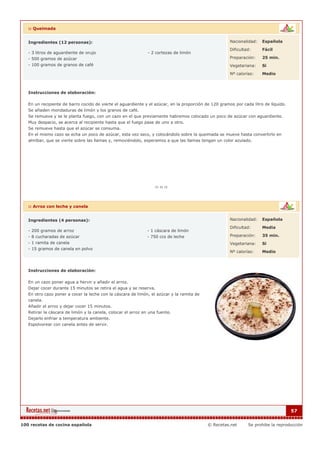 :: Queimada


   Ingredientes (12 personas):                                                                         Nacionalidad:   Española

                                                                                                       Dificultad:     Fácil
   - 3 litros de aguardiente de orujo                          - 2 cortezas de limón
   - 500 gramos de azúcar                                                                              Preparación:    25 min.
   - 100 gramos de granos de café                                                                      Vegetariana:    Si

                                                                                                       Nº calorías:    Medio



   Instrucciones de elaboración:

   En un recipiente de barro cocido de vierte el aguardiente y el azúcar, en la proporción de 120 gramos por cada litro de líquido.
   Se añaden mondaduras de limón y los granos de café.
   Se remueve y se le planta fuego, con un cazo en el que previamente habremos colocado un poco de azúcar con aguardiente.
   Muy despacio, se acerca al recipiente hasta que el fuego pase de uno a otro.
   Se remueve hasta que el azúcar se consuma.
   En el mismo cazo se echa un poco de azúcar, esta vez seco, y colocándolo sobre la queimada se mueve hasta convertirlo en
   almíbar, que se vierte sobre las llamas y, removiéndolo, esperamos a que las llamas tengan un color azulado.




   :: Arroz con leche y canela


   Ingredientes (4 personas):                                                                          Nacionalidad:   Española

                                                                                                       Dificultad:     Media
   - 200 gramos de arroz                                       - 1 cáscara de limón
   - 8 cucharadas de azúcar                                    - 750 ccs de leche                      Preparación:    35 min.
   - 1 ramita de canela                                                                                Vegetariana:    Si
   - 15 gramos de canela en polvo
                                                                                                       Nº calorías:    Medio



   Instrucciones de elaboración:

   En un cazo poner agua a hervir y añadir el arroz.
   Dejar cocer durante 15 minutos se retira el agua y se reserva.
   En otro cazo poner a cocer la leche con la cáscara de limón, el azúcar y la ramita de
   canela.
   Añadir el arroz y dejar cocer 15 minutos.
   Retirar la cáscara de limón y la canela, colocar el arroz en una fuente.
   Dejarlo enfriar a temperatura ambiente.
   Espolvorear con canela antes de servir.




                                                                                                                                      57


100 recetas de cocina española                                                              © Recetas.net       Se prohibe la reproducción
 