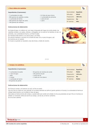 :: Pavo relleno de castañas


   Ingredientes (6 personas):                                                                          Nacionalidad:   Española

                                                                                                       Dificultad:     Dificil
   - 7 cucharadas de caldo                                - 2,5 kilos de pavo tierno
   - 500 gramos de castañas cocidas                       - 1 cucharadita de pimienta                  Preparación:    180 min.
   - 1 cucharada de harina                                - 1 pizca de sal                             Vegetariana:    No
   - 250 gramos de magro de cerdo                         - 1 pavo
                                                                                                       Nº calorías:    Alto
   - 100 gramos de manteca


   Instrucciones de elaboración:

   Se limpia el pavo, se rellena con una masa compuesta del magro de cerdo picado, las
   castañas cocidas y sin pieles, enteras y rehogadas con el cerdo en la manteca, la sal y la
   pimienta, una cucharada de harina y al final el caldo.
   Se introduce todo dentro y se cose el pavo y se brida.
   Se unta de manteca y se pone en la fuente de asar con un poco de agua y sal.
   Se rocía de vez en cuando.
   Si el pavo es grande se necesitan unas dos horas y media de cocción.




   :: Conejo a la castellana.


   Ingredientes (4 personas):                                                                          Nacionalidad:   Española

   - 7 cucharadas de aceite                 - 50 gramos de manteca de cerdo                            Dificultad:     Media
   - 1 vaso de agua                         - 150 gramos de pan                                        Preparación:    120 min.
   - caldo                                  - 1 pizca de sal
                                                                                                       Vegetariana:    No
   - 1 conejo                               - 1 vasito de vino blanco
   - 1 cucharada de harina                                                                             Nº calorías:    Medio
   - 50 gramos de jamón


   Instrucciones de elaboración:

   Se trocea el conejo y sé salzona con sal, se fríe en aceite.
   Una vez frito se coloca en una cacerola, en el aceite sobrante se sofríe el jamón partido en trocitos, la cucharada de harina se
   rehoga hasta dorarla y se le añade el vaso de agua.
   Esta salsa se hecha encima del conejo y cuando esté casi cocido se le añade el vino.Los picatostes (el pan frito en trocitos) se
   añaden un momento antes de servirlo al conejo y se les da un hervor cortísimo.
   Se sirve bien caliente.




                                                                                                                                      4


100 recetas de cocina española                                                              © Recetas.net       Se prohibe la reproducción
 