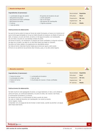 :: Roscón de Reyes fácil


   Ingredientes (6 personas):                                                                         Nacionalidad:   Española

   - 1 cucharada de agua de azahar                   - 30 gramos de levadura de pan                   Dificultad:     Fácil
   - 100 gramos de azúcar                            - 1 limón pequeño                                Preparación:    90 min.
   - 100 gramos de frutas confitadas                 - 150 ccs de agua
                                                                                                      Vegetariana:    Si
   - 500 gramos de harina                            - 100 gramos de mantequilla
   - 2 huevos                                        - 1 figurita sorpresa                            Nº calorías:    Medio
   - 1 vaso de leche


   Instrucciones de elaboración:

   Se pone la harina sobre la mesa en forma de volcán formando un hueco en el centro en el
   que se echa agua templada en la que se habrá disuelto la levadura, se añade el huevo sin
   batir, el azúcar, el zumo de limón, la leche y el de agua de azahar y la mantequilla.
   Se une todo y se pone en una bandeja untada de aceite.
   Se forma el roscón y se introducen un poquito las frutas confitadas y la figurita sorpresa.
   Se tapa con un paño y se deja en un sitio tibio hasta que doble su volumen.
   Se pinta con huevo batido y se espolvorea con abundante azúcar.
   Se mete al horno (más bien fuerte) hasta que se dore por igual y esté cocido.
   El horno no se abrirá en los primeros diez minutos, pues, si se abre antes bajaría.




   :: Bizcocho económico


   Ingredientes (4 personas):                                                                         Nacionalidad:   Española

                                                                                                      Dificultad:     Fácil
   - 2 tazas de azúcar               - 1 cucharadita de levadura
   - 3 cucharadas de coñac           - 1 taza de nata                                                 Preparación:    60 min.
   - 2 tazas de harina               - 3 chuchradas de nueces o frutas confitadas                     Vegetariana:    Si
   - 1 huevo
                                                                                                      Nº calorías:    Medio



   Instrucciones de elaboración:

   Se bate mucho la nata agregando el azúcar, se sigue batiendo un rato y se le añade la
   yema de huevo, se continuará batiendo y se pone el coñac, las nueces o las frutas.
   A continuación la levadura y la harina.
   Se mezcla muy bien y a continuación la clara a punto de nieve.
   Se unta un molde de bizcocho con mantequilla y se vierte la mezcla.
   Horno regular, medio.
   Comprobar con una aguja de las de tricotar si está cocido, cuando se pinchan y la aguja
   sale limpia está hecho.




                                                                                                                                   58


100 recetas de cocina española                                                               © Recetas.net     Se prohibe la reproducción
 