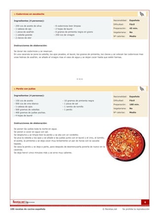 :: Codornices en escabeche


   Ingredientes (4 personas):                                                                            Nacionalidad:   Española

                                                                                                         Dificultad:     Fácil
   - 250 ccs de aceite de oliva              - 8 codornices bien limpias
   - 1 cabeza de ajo                         - 2 hojas de laurel                                         Preparación:    45 min.
   - 1 pizca de azafrán                      - 6 granos de pimienta negra en grano                       Vegetariana:    No
   - 1 cebolla grande                        - 250 ccs de vinagre
                                                                                                         Nº calorías:    Medio
   - 2 clavos de olor


   Instrucciones de elaboración:

   Se doran las codornices y se reservan.
   En una cacerola se pone la cebolla, los ajos picados, el laurel, los granos de pimienta, los clavos y se colocan las codornices mas
   unas hebras de azafrán, se añade el vinagre mas el vaso de agua y se dejan cocer hasta que estén tiernas.




   :: Perdiz con judías


   Ingredientes (4 personas):
                                                                                                         Nacionalidad:   Española

   - 150 ccs de aceite                                - 10 gramos de pimienta negra                      Dificultad:     Fácil
   - 500 ccs de vino blanco                           - 1 pizca de sal                                   Preparación:    180 min.
   - 1 cabeza de ajos                                 - 1 ramito de tomillo
                                                                                                         Vegetariana:    No
   - 500 gramos de cebollas                           - 1 perdiz
   - 400 gramos de judías pochas.                                                                        Nº calorías:    Medio
   - 4 hojas de laurel


   Instrucciones de elaboración:

   Se ponen las judías toda la noche en agua.
   Se ponen a cocer en agua con sal.
   Se despluma y se limpia bien la perdiz y se ata con un cordelito.
   Se pica la cebolla y los ajos y se añade a las judías junto con el laurel y el vino, el tomillo,
   el aceite, la pimienta y se deja cocer muy lentamente un par de horas con la cazuela
   tapada.
   Se saca la perdiz y se deja a parte, para después de desmenuzarla ponerla de nuevo en la
   cacerola.
   Se deja hervir cinco minutos más y se sirve muy caliente.




                                                                                                                                         6


100 recetas de cocina española                                                                  © Recetas.net     Se prohibe la reproducción
 