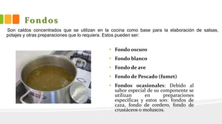 Fondos
• Fondo oscuro
• Fondo blanco
• Fondo de ave
• Fondo de Pescado (fumet)
• Fondos ocasionales: Debido al
sabor especial de su componente se
utilizan en preparaciones
especificas y estos son: fondos de
caza, fondo de cordero, fondo de
crustáceos o moluscos.
Son caldos concentrados que se utilizan en la cocina como base para la elaboración de salsas,
potajes y otras preparaciones que lo requiera. Estos pueden ser:
 