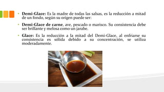 • Demi-Glace: Es la madre de todas las salsas, es la reducción a mitad
de un fondo, según su origen puede ser:
• Demi-Glace de carne, ave, pescado o marisco. Su consistencia debe
ser brillante y melosa como un jarabe.
• Glace: Es la reducción a la mitad del Demi-Glace, al enfriarse su
consistencia es sólida debido a su concentración, se utiliza
moderadamente.
 