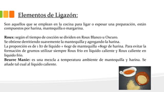 Elementos de Ligazón:
Son aquellos que se emplean en la cocina para ligar o espesar una preparación, están
compuestos por harina, mantequilla o margarina.
Roux: según el tiempo de cocción se dividen en Roux Blanco u Oscuro.
Se obtiene derritiendo suavemente la mantequilla y agregando la harina.
La proporción es de 1 ltr de líquido + 60gr de mantequilla +80gr de harina. Para evitar la
formación de grumos utilizar siempre Roux frío en líquido caliente y Roux caliente en
liquido frío.
Beurre Manie: es una mezcla a temperatura ambiente de mantequilla y harina. Se
añade tal cual al líquido caliente.
 