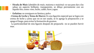 • Fécula de Maíz (almidón de maíz, maicena o maizina): se usa para dar a las
salsas un aspecto brillante, transparente, se diluye previamente con un
líquido frío, como: vino, leche, caldo, licor y agua.
• Gelatina: se consiguen en lámina y polvo
oCrema de Leche y Yema de Huevo: Es una ligación especial que se logra con
crema de leche y yema que no es tan usada, se le agrega la preparación y se
apaga el fuego, para evitar la formación de grumos.
La particularidad de esta ligazón después de prepararla no se pueden hervir
mas.
 