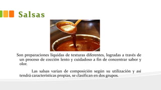 Salsas
Son preparaciones líquidas de texturas diferentes, logradas a través de
un proceso de cocción lento y cuidadoso a fin de concentrar sabor y
olor.
Las salsas varían de composición según su utilización y así
tendrá características propias, se clasifican en dos grupos.
 