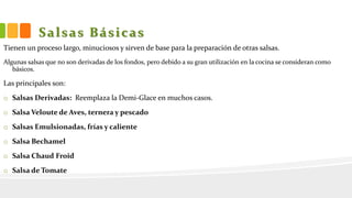 Salsas Básicas
Tienen un proceso largo, minuciosos y sirven de base para la preparación de otras salsas.
Algunas salsas que no son derivadas de los fondos, pero debido a su gran utilización en la cocina se consideran como
básicos.
Las principales son:
o Salsas Derivadas: Reemplaza la Demi-Glace en muchos casos.
o Salsa Veloute de Aves, ternera y pescado
o Salsas Emulsionadas, frías y caliente
o Salsa Bechamel
o Salsa Chaud Froid
o Salsa de Tomate
 